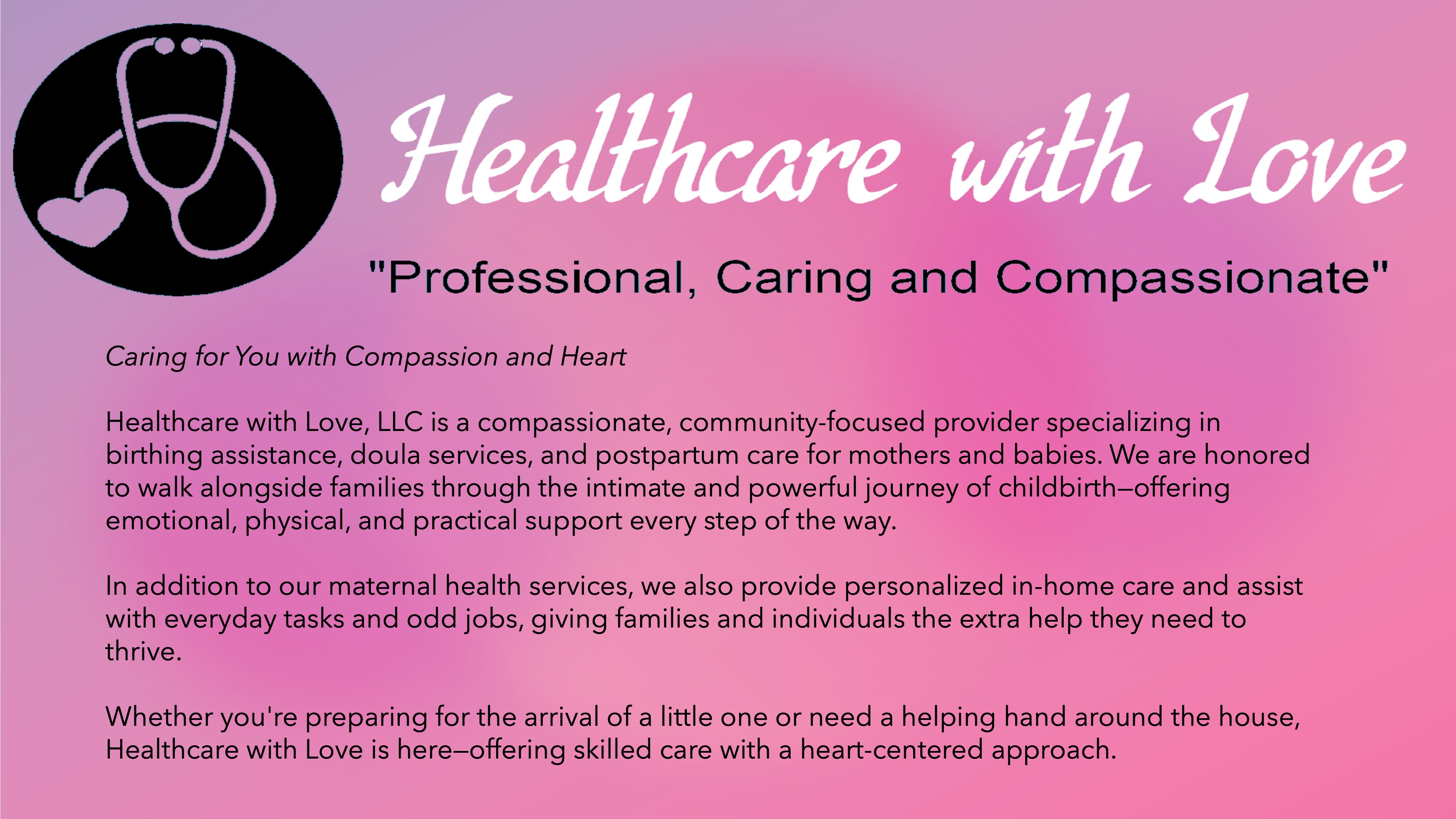 Healthcare with Love. Professional, Caring and Compassionate.Caring for You with Compassion and Heart

Healthcare with Love, LLC is a compassionate, community-focused provider specializing in birthing assistance, doula services, and postpartum care for mothers and babies. We are honored to walk alongside families through the intimate and powerful journey of childbirth—offering emotional, physical, and practical support every step of the way.

In addition to our maternal health services, we also provide personalized in-home care and assist with everyday tasks and odd jobs, giving families and individuals the extra help they need to thrive.

Whether you're preparing for the arrival of a little one or need a helping hand around the house, Healthcare with Love is here—offering skilled care with a heart-centered approach.

      