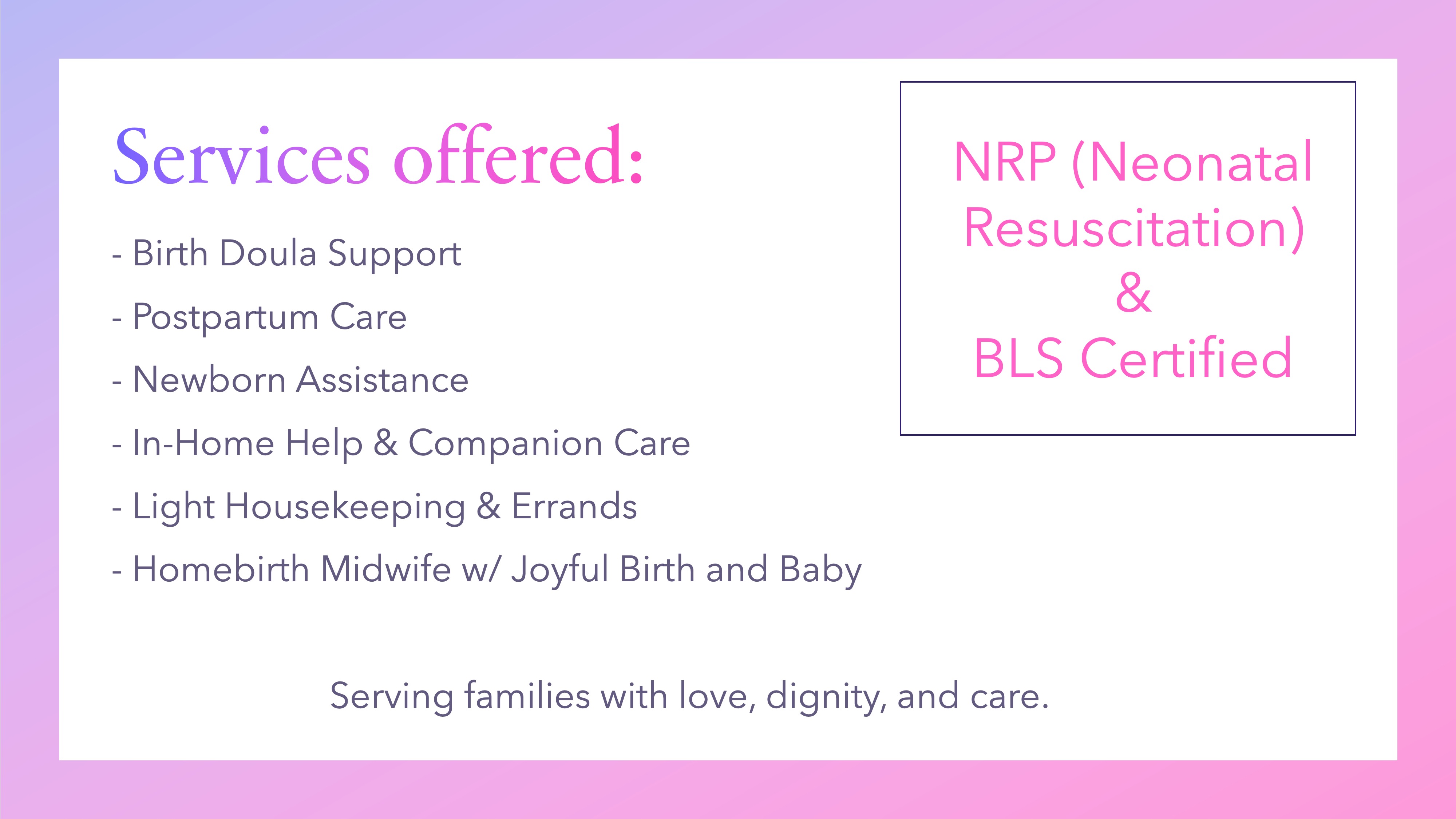 Services offered:- Birth Doula Support
- Postpartum Care
- Newborn Assistance
- In-Home Help & Companion Care
- Light Housekeeping & Errands
- Homebirth Midwife w/ Joyful Birth and Baby

		Serving families with love, dignity, and care.
    NRP (Neonatal Resuscitation)
&
BLS Certified

